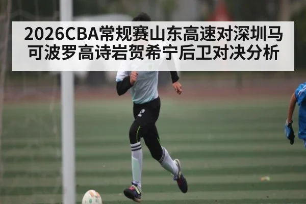 2026CBA常规赛山东高速对深圳马可波罗高诗岩贺希宁后卫对决分析