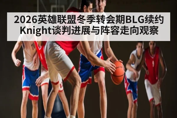 2026英雄联盟冬季转会期BLG续约Knight谈判进展与阵容走向观察